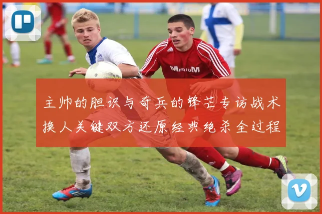 主帅的胆识与奇兵的锋芒专访战术换人关键双方还原经典绝杀全过程