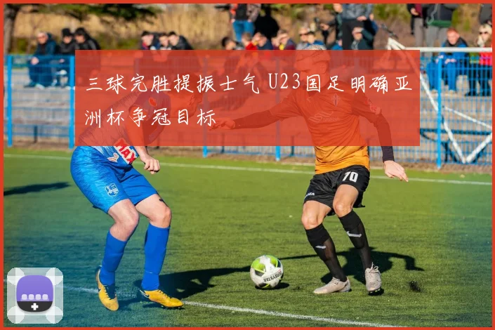 三球完胜提振士气 U23国足明确亚洲杯争冠目标
