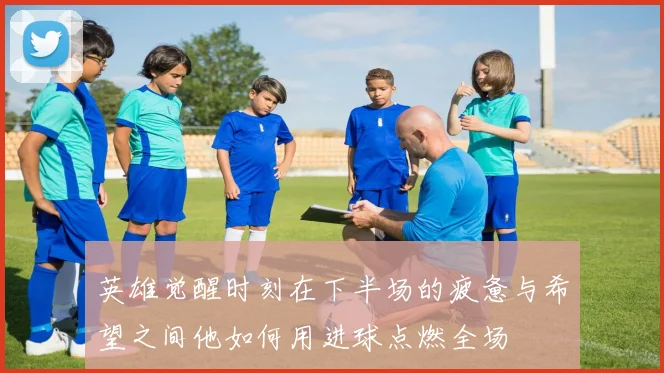 英雄觉醒时刻在下半场的疲惫与希望之间他如何用进球点燃全场